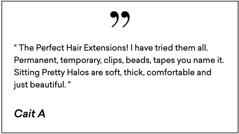 " The Perfect Hair Extensions! I have tried them all. Permanent, temporary, clips, beads, tapes you name it. Sitting Pretty Halos are soft, thick, comfortable and just beautiful. "